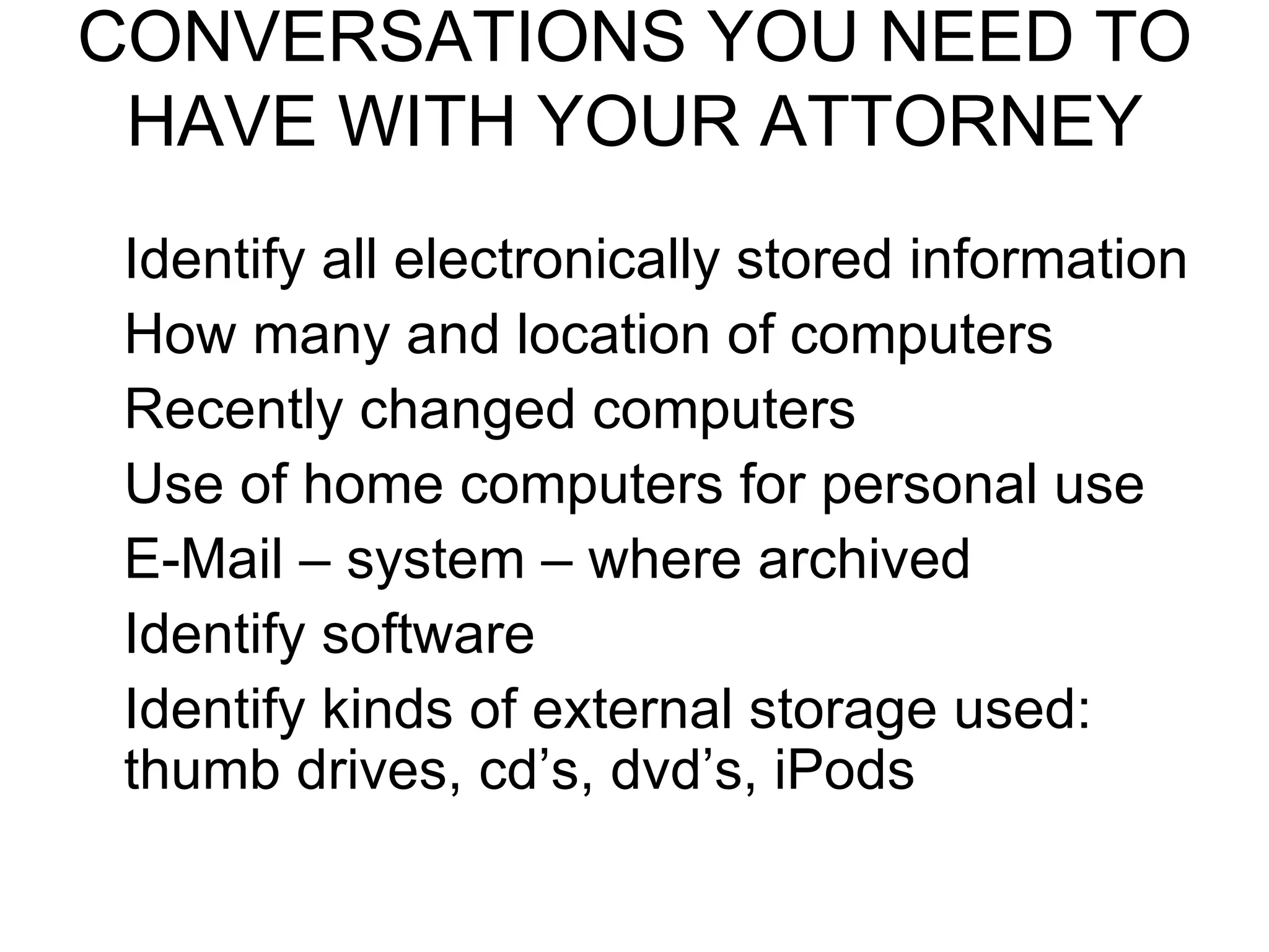 CONVERSATIONS YOU NEED TO HAVE WITH YOUR ATTORNEY Identify all electronically stored information How many and location of computers Recently changed computers Use of home computers for personal use E-Mail – system – where archived Identify software Identify kinds of external storage used: thumb drives, cd’s, dvd’s, iPods
