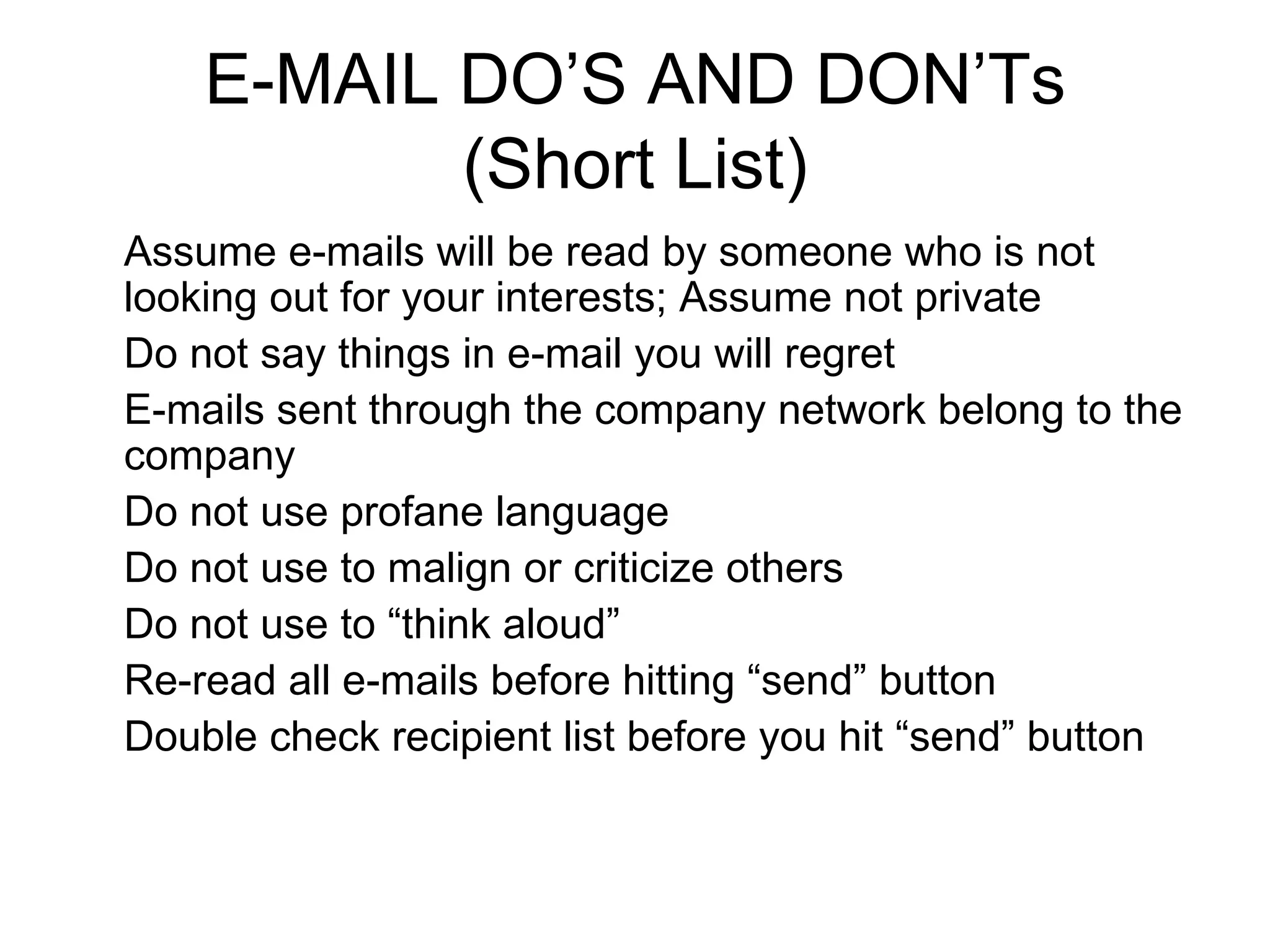 E-MAIL DO’S AND DON’Ts (Short List) Assume e-mails will be read by someone who is not looking out for your interests; Assume not private Do not say things in e-mail you will regret E-mails sent through the company network belong to the company Do not use profane language Do not use to malign or criticize others Do not use to “think aloud” Re-read all e-mails before hitting “send” button Double check recipient list before you hit “send” button