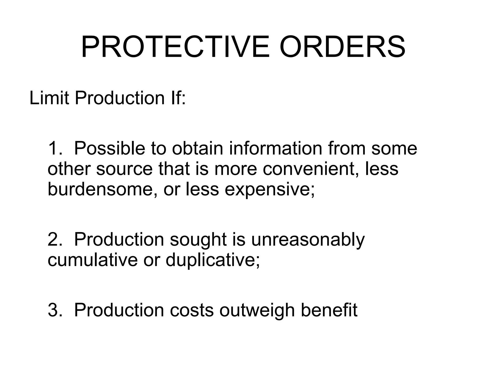 PROTECTIVE ORDERS Limit Production If: 1. Possible to obtain information from some other source that is more convenient, less burdensome, or less expensive; 2. Production sought is unreasonably cumulative or duplicative; 3. Production costs outweigh benefit