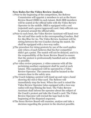 New Rules for the Video Review Analysis
1 Prior to the beginning of the competition, the Referee
Commission will appoint 2 members to act as the Score
Review Board (SRB) in each tatami. Both SRB members
will be seated at the official table with the Video Review
Operator in the middle. SRB is equipped with a red
(rejected) and a green (approved) card. Only officials can
be present around the official table.
2Prior to each bout, the Video Review Assistant will hand over
the red and blue cards to the corresponding Coaches. Red
for Aka Blue for Ao. The Video Review Assistant will be
sitting between the two Coaches during the match. He
shall be equipped with a two-way radio.
3The procedure for rising protests by use of the card applies
only when a Coach believes that his/her competitor
didn’t get a point. The match will not be delayed, and it is
the responsibility of the Score Review Board to ensure
that the protest is professionally handled and as swiftly
as possible.
4For video review purposes, 2 video cameras with all the
pertaining auxiliary equipment shall be used at each
tatami. This equipment will be operated by a Video
Review Operator. The cameras shall be located in the
corners close to the safety area.
 