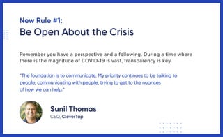 New Rule #1:
Be Open About the Crisis
Remember you have a perspective and a following. During a time where
there is the magnitude of COVID-19 is vast, transparency is key.
“The foundation is to communicate. My priority continues to be talking to
people, communicating with people, trying to get to the nuances
of how we can help.”
Sunil Thomas
CEO, CleverTap
 