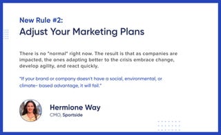 New Rule #2:
Adjust Your Marketing Plans
There is no "normal" right now. The result is that as companies are
impacted, the ones adapting better to the crisis embrace change,
develop agility, and react quickly.
“If your brand or company doesn't have a social, environmental, or
climate- based advantage, it will fail.”
Hermione Way
CMO, Sportside
 