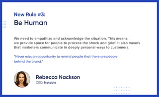 New Rule #3:
Be Human
We need to empathize and acknowledge the situation. This means,
we provide space for people to process the shock and grief. It also means
that marketers communicate in deeply personal ways to customers.
“Never miss an opportunity to remind people that there are people
behind the brand.”
Rebecca Nackson
CEO, Notable
 