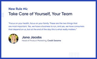 New Rule #4:
Take Care of Yourself, Your Team
“Focus on your health, focus on your family. These are the two things that
are most important. Yes, we have a business to run, and yes, we have consumers
that depend on us, but at the end of the day this is what really matters.”
Jana Jacobs
Head of Product Marketing, Credit Sesame
 