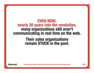 @dmscott 
The New Rules of Selling: How Agile and Real-Time Sales Grow Your Business Now 
113 
EVEN NOW, " 
nearly 20 years into the revolution," 
many organizations still aren’t" 
communicating in real time on the web. 
Their sales organizations" 
remain STUCK in the past. 
 