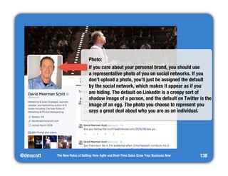 @dmscott 
Photo: 
If you care about your personal brand, you should use" 
a representative photo of you on social networks. If you 
don’t upload a photo, you’ll just be assigned the default" 
by the social network, which makes it appear as if you" 
are hiding. The default on LinkedIn is a creepy sort of 
shadow image of a person, and the default on Twitter is the 
image of an egg. The photo you choose to represent you 
says a great deal about who you are as an individual. 
The New Rules of Selling: How Agile and Real-Time Sales Grow Your Business Now 
138 
 