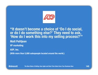 @dmscott 
The New Rules of Selling: How Agile and Real-Time Sales Grow Your Business Now 
145 
“It doesn’t become a choice of ‘Do I do social, " 
or do I do something else?’ They need to ask, 
‘How do I work this into my selling process?’” 
Matt Petitjean 
VP marketing 
ADP, Inc. 
(With more than 5,000 salespeople located around the world.) 
 