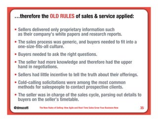 …therefore the OLD RULES of sales & service applied:" 
• Sellers delivered only proprietary information such" 
as their company’s white papers and research reports. 
• The sales process was generic, and buyers needed to fit into a 
one-size-fits-all culture. 
• Buyers needed to ask the right questions. 
• The seller had more knowledge and therefore had the upper" 
hand in negotiations. 
• Sellers had little incentive to tell the truth about their offerings. 
• Cold-calling solicitations were among the most common " 
methods for salespeople to contact prospective clients. 
• The seller was in charge of the sales cycle, parsing out details to 
buyers on the seller’s timetable. 
@dmscott 
The New Rules of Selling: How Agile and Real-Time Sales Grow Your Business Now 
35 
 