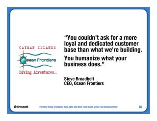 @dmscott 
“You couldn’t ask for a more 
loyal and dedicated customer 
base than what we’re building. 
You humanize what your 
business does.” 
Steve Broadbelt" 
CEO, Ocean Frontiers 
The New Rules of Selling: How Agile and Real-Time Sales Grow Your Business Now 
70 
 