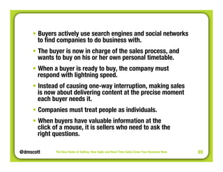 @dmscott 
The New Rules of Selling: How Agile and Real-Time Sales Grow Your Business Now 
89 
• Buyers actively use search engines and social networks 
to find companies to do business with. 
• The buyer is now in charge of the sales process, and 
wants to buy on his or her own personal timetable. 
• When a buyer is ready to buy, the company must 
respond with lightning speed. 
• Instead of causing one-way interruption, making sales 
is now about delivering content at the precise moment 
each buyer needs it. 
• Companies must treat people as individuals. 
• When buyers have valuable information at the" 
click of a mouse, it is sellers who need to ask the" 
right questions. 
 