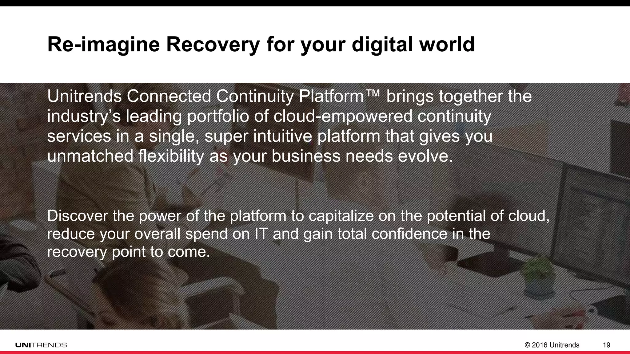 © 2016 Unitrends 19
Re-imagine Recovery for your digital world
Unitrends Connected Continuity Platform™ brings together the
industry’s leading portfolio of cloud-empowered continuity
services in a single, super intuitive platform that gives you
unmatched flexibility as your business needs evolve.
Discover the power of the platform to capitalize on the potential of cloud,
reduce your overall spend on IT and gain total confidence in the
recovery point to come.
 