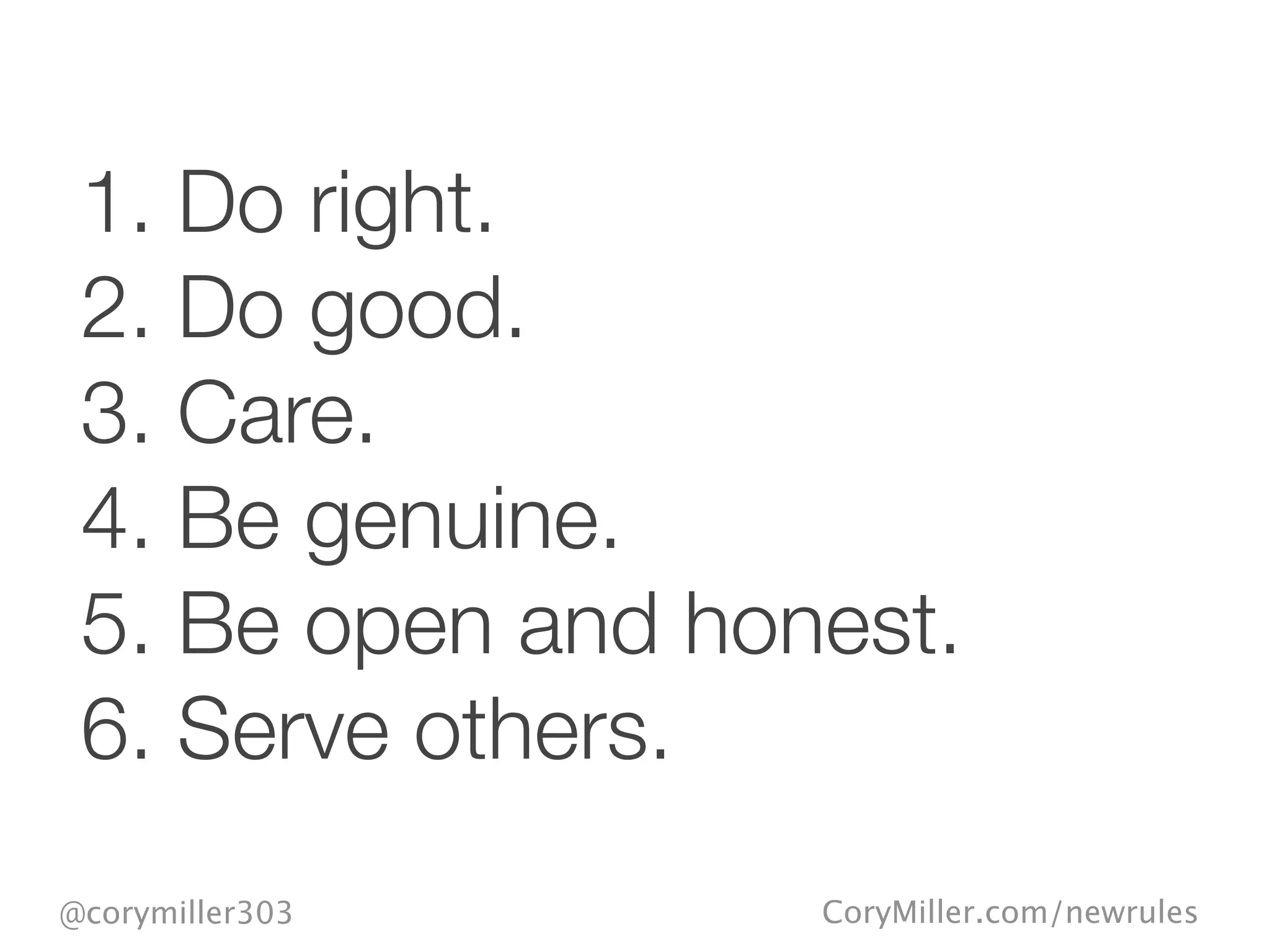 CoryMiller.com/newrules@corymiller303
1. Do right.
2. Do good.
3. Care.
4. Be genuine.
5. Be open and honest.
6. Serve others.
 