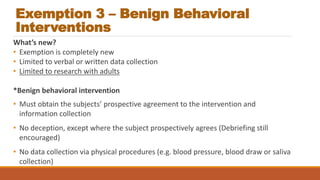 Exemption 3 – Benign Behavioral
Interventions
What’s new?
• Exemption is completely new
• Limited to verbal or written data collection
• Limited to research with adults
*Benign behavioral intervention
• Must obtain the subjects’ prospective agreement to the intervention and
information collection
• No deception, except where the subject prospectively agrees (Debriefing still
encouraged)
• No data collection via physical procedures (e.g. blood pressure, blood draw or saliva
collection)
 