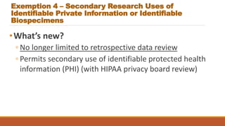 Exemption 4 – Secondary Research Uses of
Identifiable Private Information or Identifiable
Biospecimens
•What’s new?
◦ No longer limited to retrospective data review
◦ Permits secondary use of identifiable protected health
information (PHI) (with HIPAA privacy board review)
 