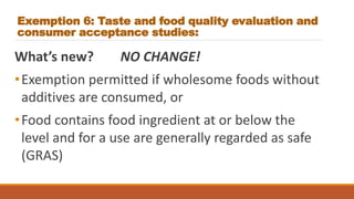 Exemption 6: Taste and food quality evaluation and
consumer acceptance studies:
What’s new? NO CHANGE!
•Exemption permitted if wholesome foods without
additives are consumed, or
•Food contains food ingredient at or below the
level and for a use are generally regarded as safe
(GRAS)
 