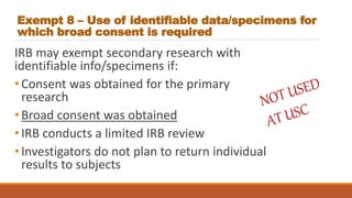 Exempt 8 – Use of identifiable data/specimens for
which broad consent is required
IRB may exempt secondary research with
identifiable info/specimens if:
•Consent was obtained for the primary
research
•Broad consent was obtained
•IRB conducts a limited IRB review
•Investigators do not plan to return individual
results to subjects
 