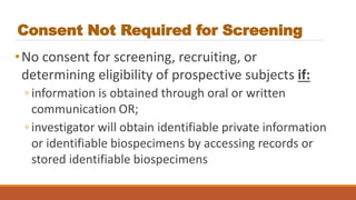 Consent Not Required for Screening
•No consent for screening, recruiting, or
determining eligibility of prospective subjects if:
◦ information is obtained through oral or written
communication OR;
◦ investigator will obtain identifiable private information
or identifiable biospecimens by accessing records or
stored identifiable biospecimens
 