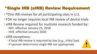 *Single IRB (sIRB) Review Requirement
•*One IRB reviews for all participating sites in U.S.
•FDA no longer requires local IRB review of device trials
•sIRB Review required for multisite research funded by:
◦ NIH -effective January 25, 2018
◦ HHS -effective January 2020
•sIRB exceptions:
◦ If local IRB review is required by law (e.g., tribal law)
◦ If sponsor determines single IRB not appropriate
 