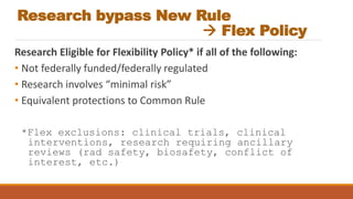 Research bypass New Rule
 Flex Policy
Research Eligible for Flexibility Policy* if all of the following:
• Not federally funded/federally regulated
• Research involves “minimal risk”
• Equivalent protections to Common Rule
*Flex exclusions: clinical trials, clinical
interventions, research requiring ancillary
reviews (rad safety, biosafety, conflict of
interest, etc.)
 