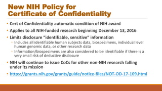 New NIH Policy for
Certificate of Confidentiality
• Cert of Confidentiality automatic condition of NIH award
• Applies to all NIH-funded research beginning December 13, 2016
• Limits disclosure “identifiable, sensitive“ information
◦ Includes all identifiable human subjects data, biospecimens, individual level
human genomic data, or other research data
◦ Information/biospecimens are also considered to be identifiable if there is a
very small risk of deductive disclosure
• NIH will continue to issue CoCs for other non-NIH research falling
under its mission
• https://grants.nih.gov/grants/guide/notice-files/NOT-OD-17-109.html
 