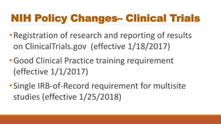 NIH Policy Changes– Clinical Trials
•Registration of research and reporting of results
on ClinicalTrials.gov (effective 1/18/2017)
•Good Clinical Practice training requirement
(effective 1/1/2017)
•Single IRB-of-Record requirement for multisite
studies (effective 1/25/2018)
 