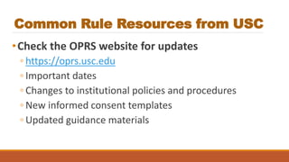 Common Rule Resources from USC
•Check the OPRS website for updates
◦ https://oprs.usc.edu
◦ Important dates
◦ Changes to institutional policies and procedures
◦ New informed consent templates
◦ Updated guidance materials
 