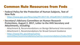 Common Rule Resources from Feds
• Federal Policy for the Protection of Human Subjects, Text of
New Rule
◦ https://www.gpo.gov/fdsys/pkg/FR-2017-01-19/pdf/2017-01058.pdf
• Secretary’s Advisory Committee on Human Research
Protections, August 2, 2017, Letter to the HHS Secretary and
Attachments, including:
◦ Attachment B, Recommendations on Benign Behavioral Intervention
◦ Attachment C, Recommendations for Broad Consent Guidance
◦ https://www.hhs.gov/ohrp/sachrp-
committee/recommendations/sachrp-recommendations/index.html
 