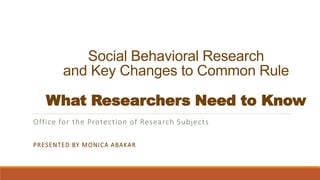 Social Behavioral Research
and Key Changes to Common Rule
What Researchers Need to Know
Office for the Protection of Research Subjects
PRESENTED BY MONICA ABAKAR
 
