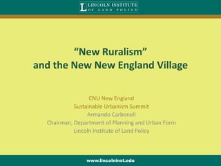 “New Ruralism”
and the New New England Village

                  CNU New England
            Sustainable Urbanism Summit
                 Armando Carbonell
  Chairman, Department of Planning and Urban Form
            Lincoln Institute of Land Policy



                www.lincolninst.edu
 