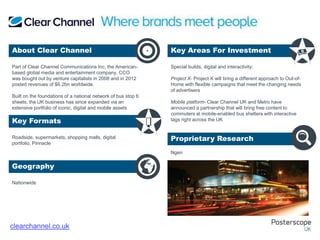 Roadside, supermarkets, shopping malls, digital
portfolio, Pinnacle
Nationwide
Special builds, digital and interactivity:
Project X- Project X will bring a different approach to Out-of-
Home with flexible campaigns that meet the changing needs
of advertisers
Mobile platform- Clear Channel UK and Metro have
announced a partnership that will bring free content to
commuters at mobile-enabled bus shelters with interactive
tags right across the UK
Ngen
Part of Clear Channel Communications Inc, the American-
based global media and entertainment company, CCO
was bought out by venture capitalists in 2008 and in 2012
posted revenues of $6.2bn worldwide.
Built on the foundations of a national network of bus stop 6
sheets, the UK business has since expanded via an
extensive portfolio of iconic, digital and mobile assets
About Clear Channel Key Areas For Investment
Key Formats
Geography
Proprietary Research
+
clearchannel.co.uk
 