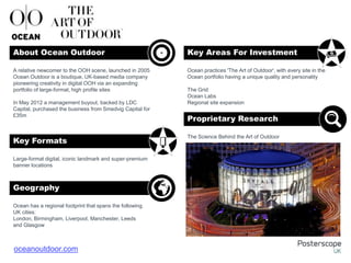 Large-format digital, iconic landmark and super-premium
banner locations
Ocean has a regional footprint that spans the following
UK cities:
London, Birmingham, Liverpool, Manchester, Leeds
and Glasgow
Ocean practices 'The Art of Outdoor', with every site in the
Ocean portfolio having a unique quality and personality
The Grid
Ocean Labs
Regional site expansion
The Science Behind the Art of Outdoor
A relative newcomer to the OOH scene, launched in 2005
Ocean Outdoor is a boutique, UK-based media company
pioneering creativity in digital OOH via an expanding
portfolio of large-format, high profile sites
In May 2012 a management buyout, backed by LDC
Capital, purchased the business from Smedvig Capital for
£35m
About Ocean Outdoor Key Areas For Investment
Key Formats
Geography
Proprietary Research
+
oceanoutdoor.com
 