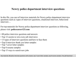 Newry police department interview questions 
In this file, you can ref interview materials for Newry police department interview 
questions such as: types of interview questions, situational interview, behavioral 
interview… 
For top materials for Newry police department interview questions as following, 
please visit: policecareer123.com 
• 80 police interview questions and answers 
• Top 12 secrets to win every job interviews 
• 13 types of interview questions and how to face them 
• Top 8 interview thank you letter samples 
• Top 7 cover letter samples 
• Top 8 resume samples 
• Top 15 ways to search new jobs 
Top materials: 80 police interview questions with answers, top 7 cover letter samples, top 8 resume samples. Free pdf download 
 