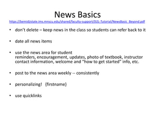 News Basics https://bemidjistate.ims.mnscu.edu/shared/faculty-support/D2L-Tutorial/NewsBasic_Beyond.pdf don’t delete – keep news in the class so students can refer back to it date all news items use the news area for student reminders, encouragement, updates, photo of textbook, instructor contact information, welcome and “how to get started” info, etc. post to the news area weekly -- consistently  personalizing!   {firstname} use quicklinks 