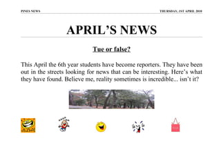 PINES NEWS                                             THURSDAY, 1ST APRIL 2010




                  APRIL’S NEWS
                            Tue or false?

This April the 6th year students have become reporters. They have been
out in the streets looking for news that can be interesting. Here’s what
they have found. Believe me, reality sometimes is incredible... isn’t it?
 