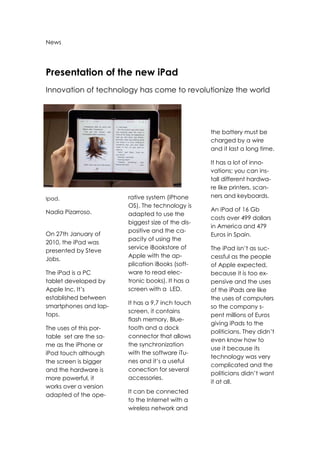 News<br />Presentation of the new iPad<br />Innovation of technology has come to revolutionize the world<br />-5143583820<br />Ipad.<br />Nadia Pizarroso.<br />On 27th January of 2010, the iPad was presented by Steve Jobs.<br />The iPad is a PC tablet developed by Apple Inc. It’s established between smartphones and lap-tops.<br />The uses of this por-table  set are the sa-me as the iPhone or iPod touch although the screen is bigger and the hardware is more powerful, it works over a version adapted of the ope-rative system (iPhone OS). The technology is<br />adapted to use the biggest size of the dis-positive and the ca-pacity of using the service iBookstore of Apple with the ap-plication iBooks (soft-ware to read elec-tronic books). It has a screen with a  LED.<br />It has a 9,7 inch touch screen, it contains flash memory, Blue-tooth and a dock connector that allows the synchronization with the software iTu-nes and it’s a useful conection for several accessories.<br />It can be connected to the Internet with a wireless network and<br />the battery must be charged by a wire and it last a long time.<br />It has a lot of inno-vations; you can ins-tall different hardwa-re like printers, scan-ners and keyboards.<br />An iPad of 16 Gb costs over 499 dollars in America and 479 Euros in Spain.<br />The iPad isn’t as suc-cessful as the people of Apple expected, because it is too ex-pensive and the uses of the iPads are like the uses of computers so the company s-pent millions of Euros giving iPads to the politicians. They didn’t even know how to use it because its technology was very complicated and the politicians didn’t want it at all.<br />