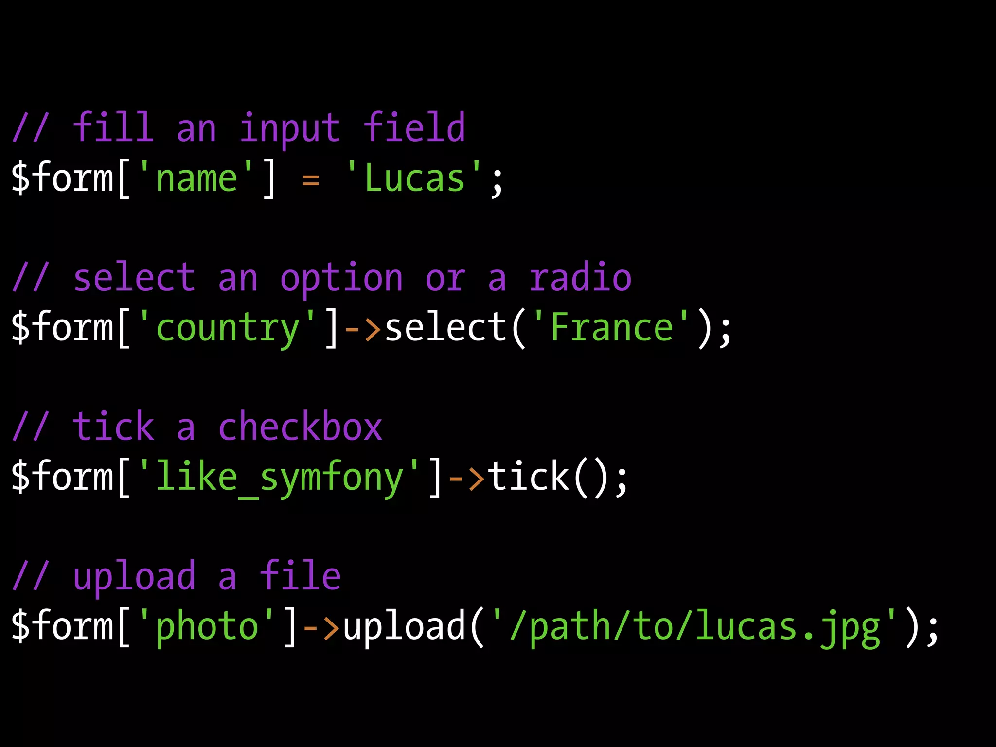 // fill an input field
$form['name'] = 'Lucas';

// select an option or a radio
$form['country']->select('France');

// tick a checkbox
$form['like_symfony']->tick();

// upload a file
$form['photo']->upload('/path/to/lucas.jpg');
 