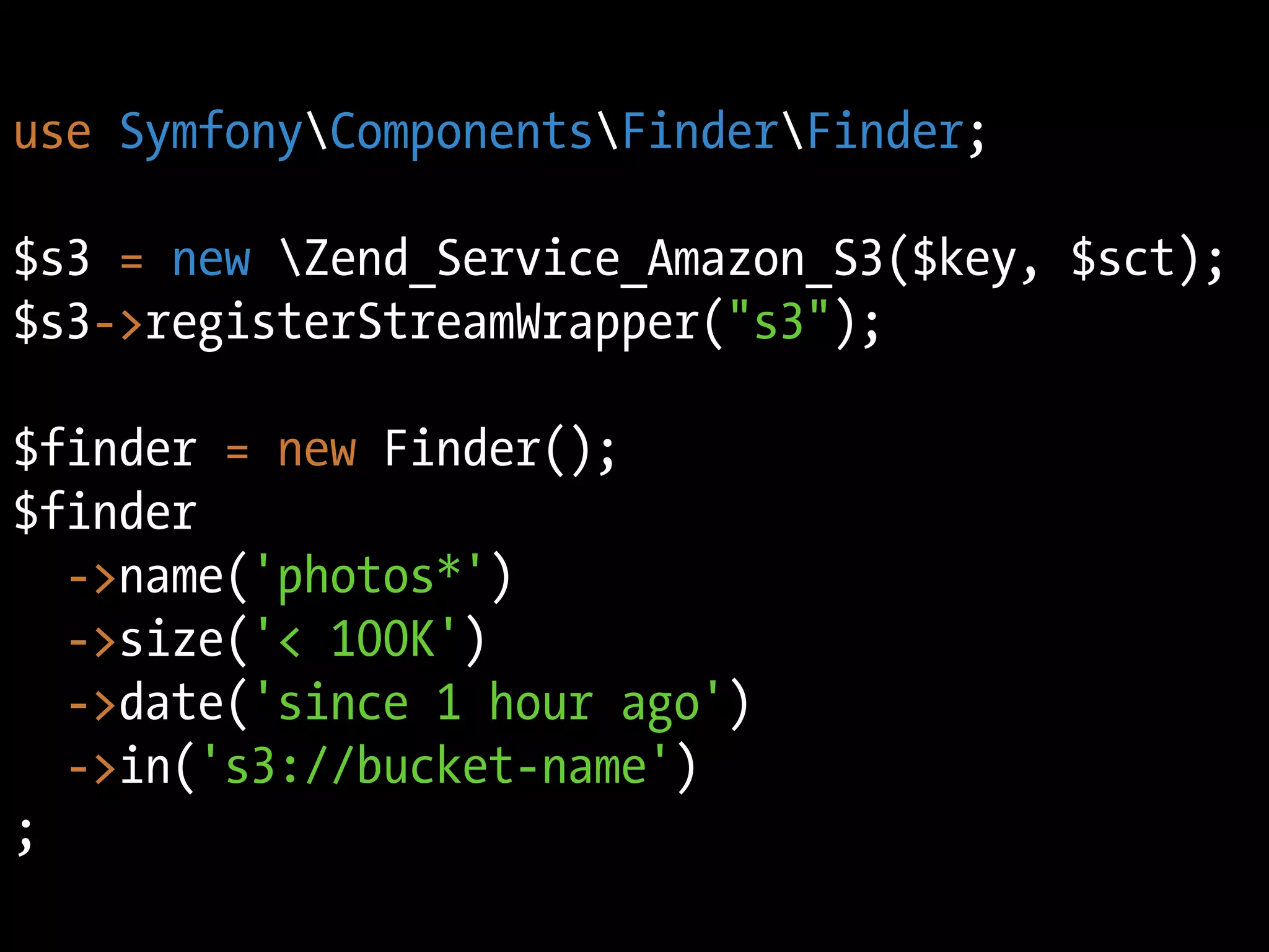 use SymfonyComponentsFinderFinder;

$s3 = new Zend_Service_Amazon_S3($key, $sct);
$s3->registerStreamWrapper("s3");

$finder = new Finder();
$finder
  ->name('photos*')
  ->size('< 100K')
  ->date('since 1 hour ago')
  ->in('s3://bucket-name')
;
 