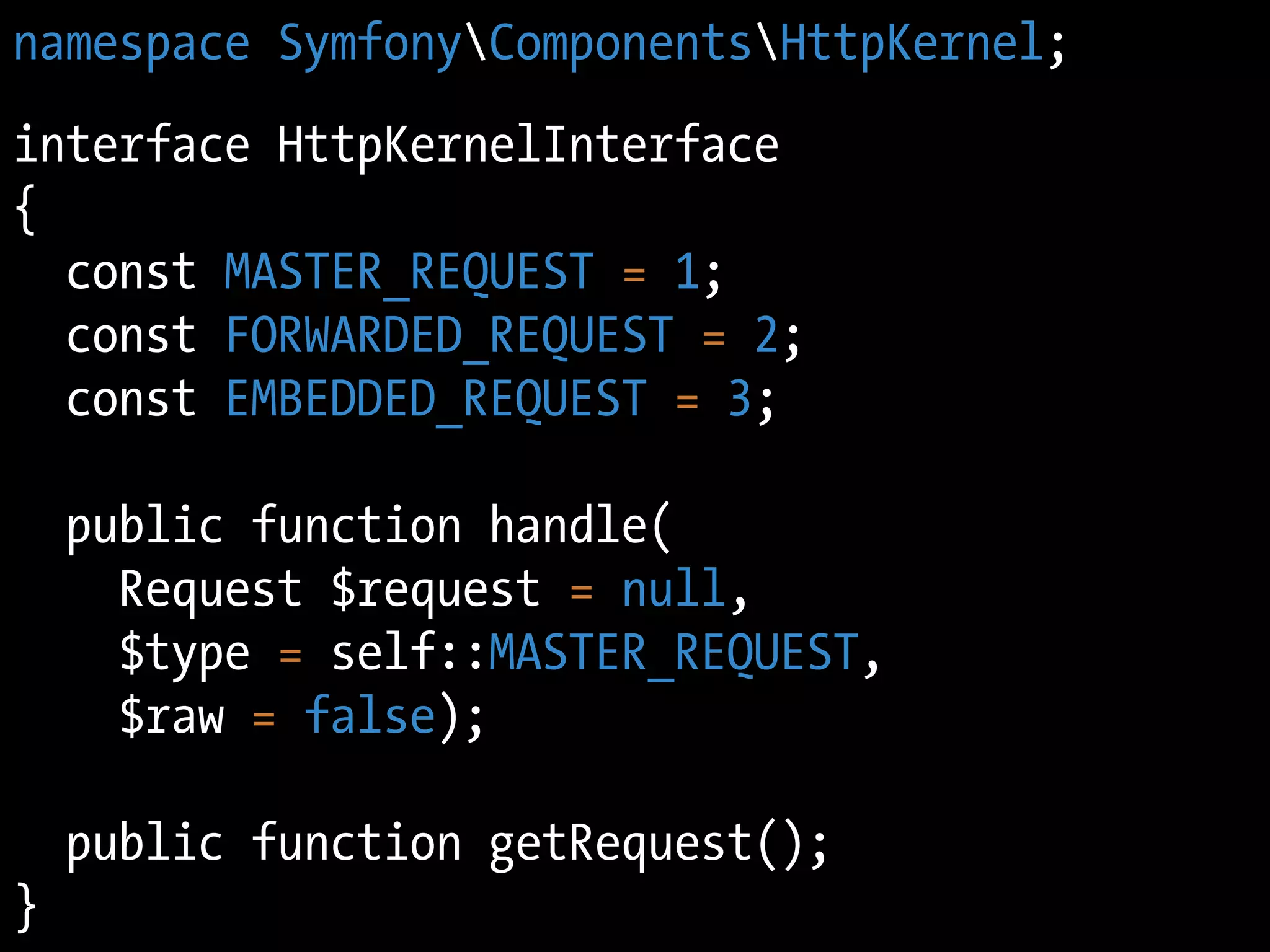 namespace SymfonyComponentsHttpKernel;
interface HttpKernelInterface
{
  const MASTER_REQUEST = 1;
  const FORWARDED_REQUEST = 2;
  const EMBEDDED_REQUEST = 3;

    public function handle(
      Request $request = null,
      $type = self::MASTER_REQUEST,
      $raw = false);

    public function getRequest();
}
 