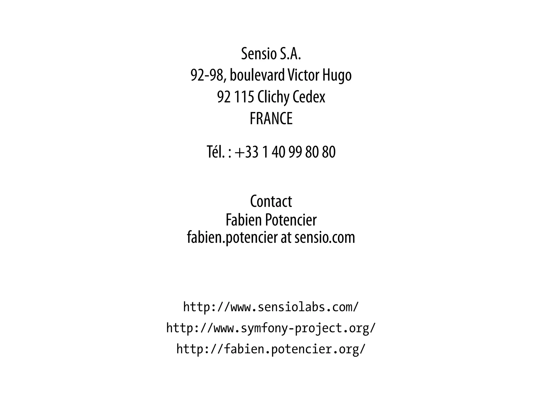 Sensio S.A.
   92-98, boulevard Victor Hugo
       92 115 Clichy Cedex
             FRANCE
      Tél. : +33 1 40 99 80 80

              Contact
          Fabien Potencier
   fabien.potencier at sensio.com


  http://www.sensiolabs.com/
http://www.symfony-project.org/
 http://fabien.potencier.org/
 