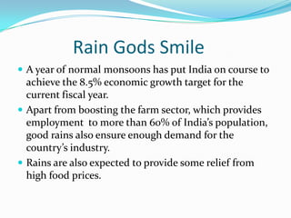 	Rain Gods Smile  A year of normal monsoons has put India on course to achieve the 8.5% economic growth target for the current fiscal year. Apart from boosting the farm sector, which provides employment  to more than 60% of India’s population, good rains also ensure enough demand for the country’s industry. Rains are also expected to provide some relief from high food prices.  