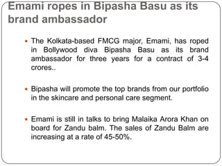 Emami ropes in BipashaBasu as its brand ambassadorThe Kolkata-based FMCG major, Emami, has roped in Bollywood diva BipashaBasu as its brand ambassador for three years for a contract of 3-4 crores..Bipashawill promote the top brands from our portfolio in the skincare and personal care segment.Emami is still in talks to bring MalaikaArora Khan on board for Zandu balm. The sales of Zandu Balm are increasing at a rate of 45-50%.