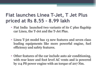 Fiat launches Linea T-Jet, T Jet Plus priced at Rs 8.55 - 8.99 lakh Fiat India  launched two variants of its C plus flagship car Linea, the T-Jet and the T-Jet Plus.  Linea T-jet model has 13 new features and seven class leading equipments like more powerful engine, fuel efficiency and safety features.  Other features of the car include auto air conditioning, with rear knee and foot level AC vents and is powered by 114 PS power engine with an torque of 207 Nm.  