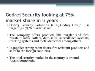 Godrej Security looking at 75% market share in 5 years Godrej Security Solutions (GSS),Godrej Group , is targeting a 75 % market share. The company offers products like burglar and fire-resistant safes, coffers, data safes, surveillance systems, tracking systems and metal detectors among others.  It supplies strong room doors, fire resistant products and safes to the foreign countries.  The total security market in the country is around Rs.600 crore now.   