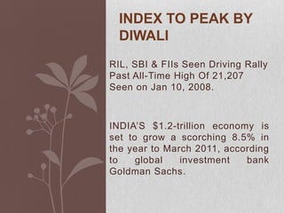 Index to peak by Diwali RIL, SBI & FIIs Seen Driving Rally Past All-Time High Of 21,207 Seen on Jan 10, 2008. INDIA’S $1.2-trillion economy is set to grow a scorching 8.5% in the year to March 2011, according to global investment bank Goldman Sachs. 