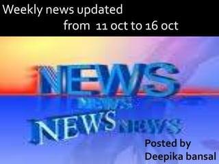 Weekly news updated                       from  11 oct to 16 oct Posted by Deepikabansal 