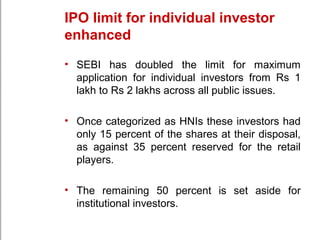 IPO limit for individual investor
enhanced
• SEBI has doubled the limit for maximum
application for individual investors from Rs 1
lakh to Rs 2 lakhs across all public issues.
• Once categorized as HNIs these investors had
only 15 percent of the shares at their disposal,
as against 35 percent reserved for the retail
players.
• The remaining 50 percent is set aside for
institutional investors.
 