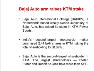 Bajaj Auto arm raises KTM stake
• Bajaj Auto International Holdings (BAIHBV), a
Netherlands-based wholly-owned subsidiary of
Bajaj Auto, has raised its stake in KTM Power
Sports .
• India’s second-largest motorcycle maker
purchased 2.44 lakh shares in KTM, taking the
total shareholding to 38.09% .
• Bajaj Auto is the second-largest shareholder in
KTM. The largest shareholders — Stefan
Pierer and Rudolf Knuenz hold more than 51%.
 