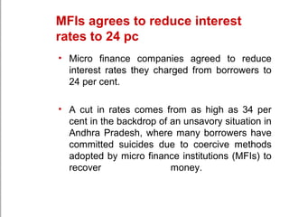 MFIs agrees to reduce interest
rates to 24 pc
• Micro finance companies agreed to reduce
interest rates they charged from borrowers to
24 per cent.
• A cut in rates comes from as high as 34 per
cent in the backdrop of an unsavory situation in
Andhra Pradesh, where many borrowers have
committed suicides due to coercive methods
adopted by micro finance institutions (MFIs) to
recover money.
 