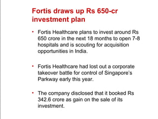 Fortis draws up Rs 650-cr
investment plan
• Fortis Healthcare plans to invest around Rs
650 crore in the next 18 months to open 7-8
hospitals and is scouting for acquisition
opportunities in India.
• Fortis Healthcare had lost out a corporate
takeover battle for control of Singapore’s
Parkway early this year.
• The company disclosed that it booked Rs
342.6 crore as gain on the sale of its
investment.
 