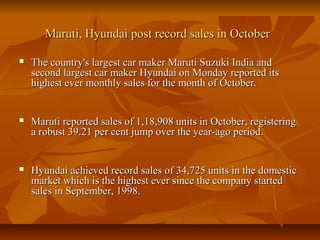 Maruti, Hyundai post record sales in OctoberMaruti, Hyundai post record sales in October
 The country's largest car maker Maruti Suzuki India andThe country's largest car maker Maruti Suzuki India and
second largest car maker Hyundai on Monday reported itssecond largest car maker Hyundai on Monday reported its
highest ever monthly sales for the month of October.highest ever monthly sales for the month of October.
 Maruti reported sales of 1,18,908 units in October, registeringMaruti reported sales of 1,18,908 units in October, registering
a robust 39.21 per cent jump over the year-ago period.a robust 39.21 per cent jump over the year-ago period.
 Hyundai achieved record sales of 34,725 units in the domesticHyundai achieved record sales of 34,725 units in the domestic
market which is the highest ever since the company startedmarket which is the highest ever since the company started
sales in September, 1998.sales in September, 1998.
 